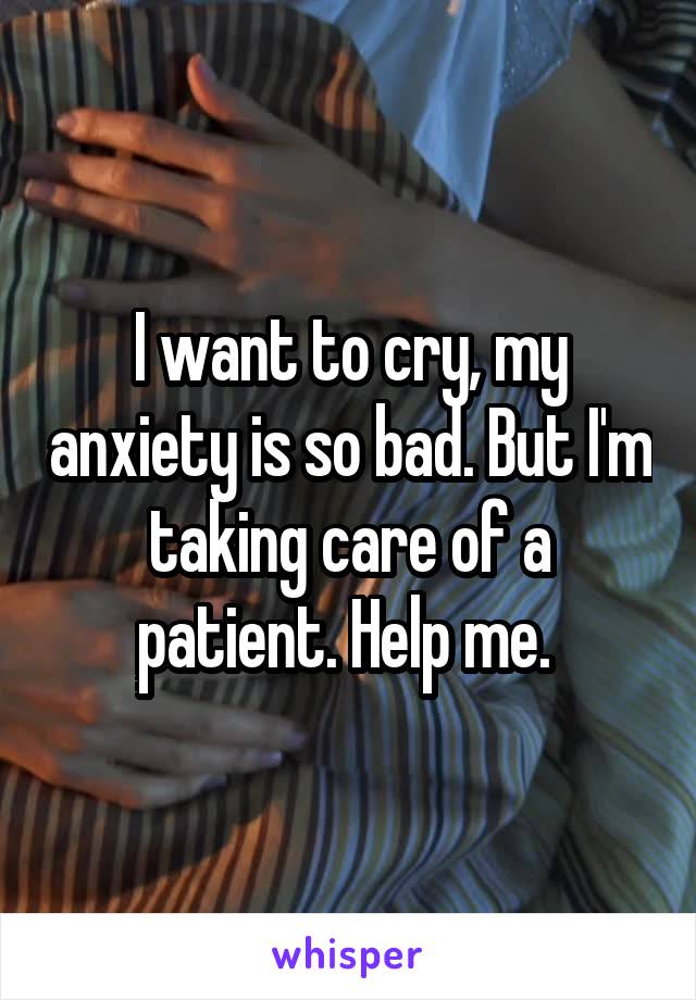 I want to cry, my anxiety is so bad. But I'm taking care of a patient. Help me. 