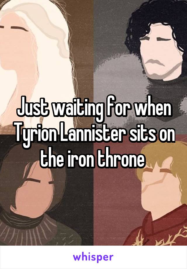 Just waiting for when Tyrion Lannister sits on the iron throne 