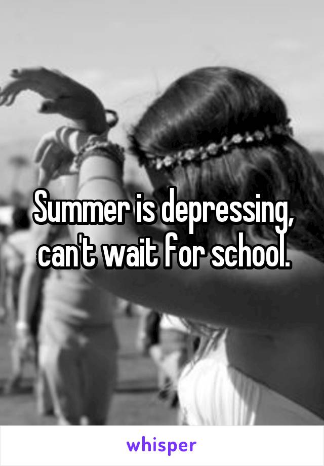 Summer is depressing, can't wait for school.