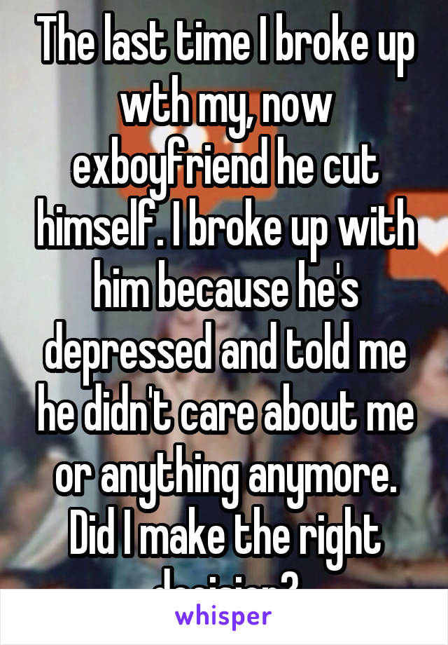 The last time I broke up wth my, now exboyfriend he cut himself. I broke up with him because he's depressed and told me he didn't care about me or anything anymore. Did I make the right decision?