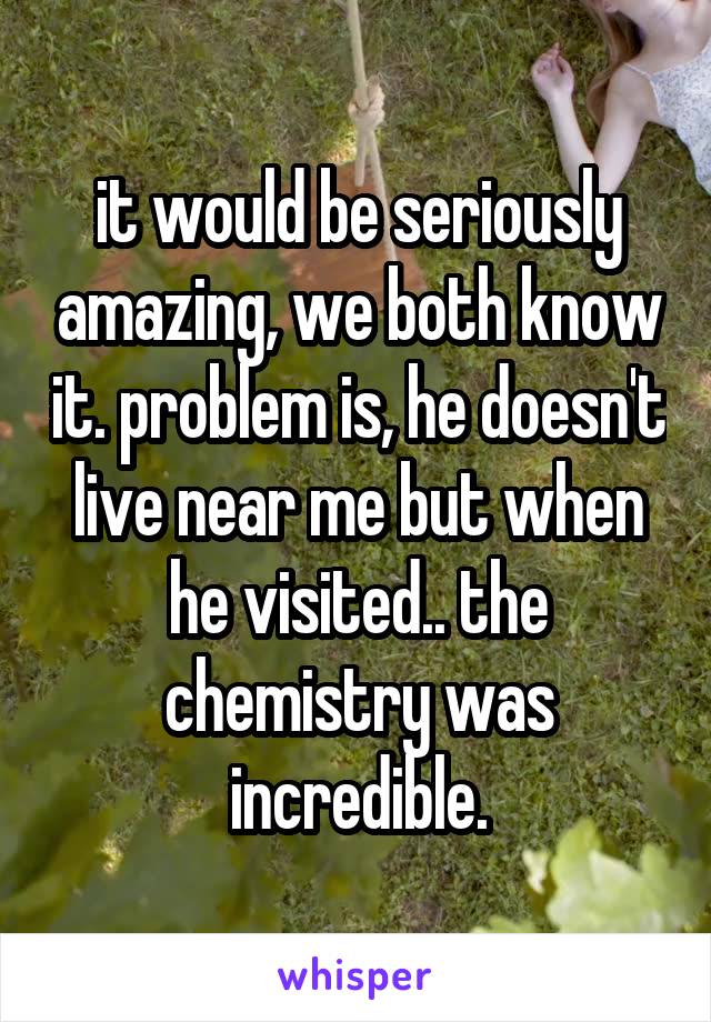 it would be seriously amazing, we both know it. problem is, he doesn't live near me but when he visited.. the chemistry was incredible.