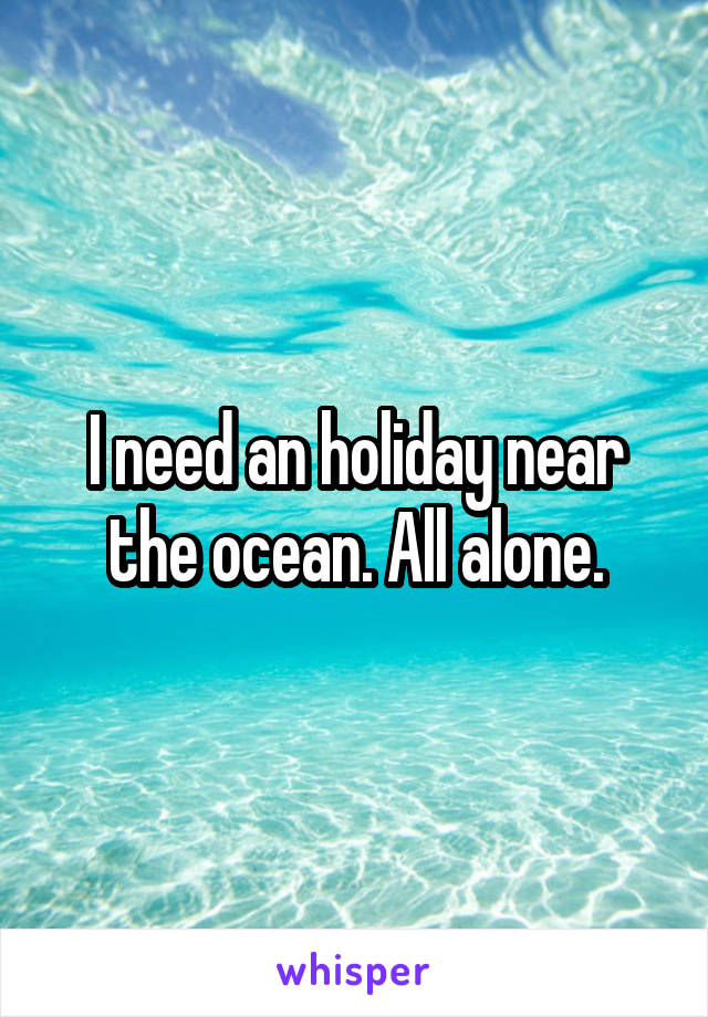 I need an holiday near the ocean. All alone.