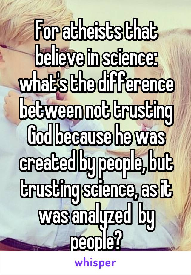 For atheists that believe in science: what's the difference between not trusting God because he was created by people, but trusting science, as it was analyzed  by people?