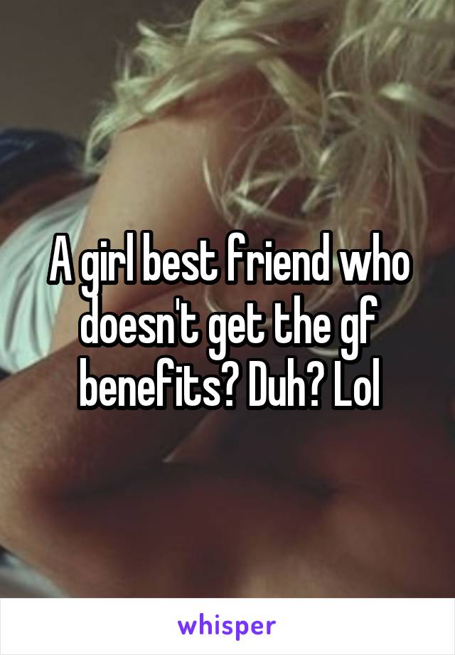 A girl best friend who doesn't get the gf benefits? Duh? Lol