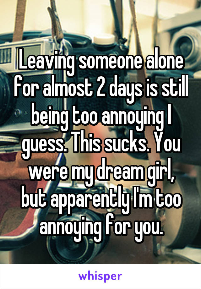 Leaving someone alone for almost 2 days is still being too annoying I guess. This sucks. You were my dream girl, but apparently I'm too annoying for you.