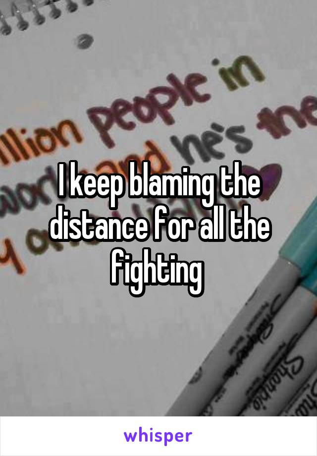 I keep blaming the distance for all the fighting 