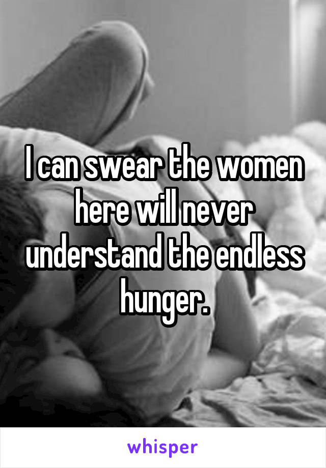 I can swear the women here will never understand the endless hunger.