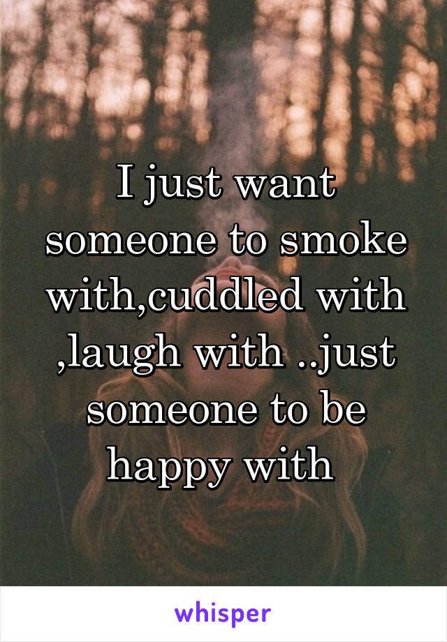 I just want someone to smoke with,cuddled with ,laugh with ..just someone to be happy with 