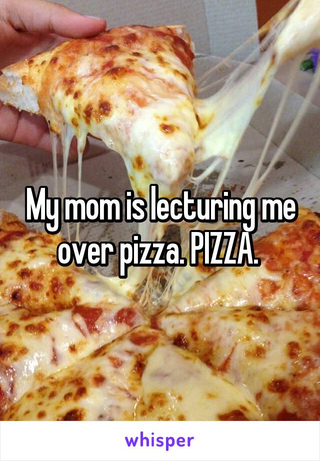 My mom is lecturing me over pizza. PIZZA. 