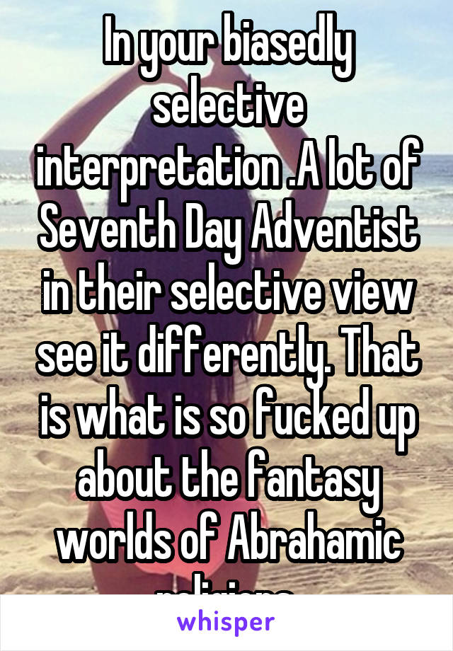 In your biasedly selective interpretation .A lot of Seventh Day Adventist in their selective view see it differently. That is what is so fucked up about the fantasy worlds of Abrahamic religions.