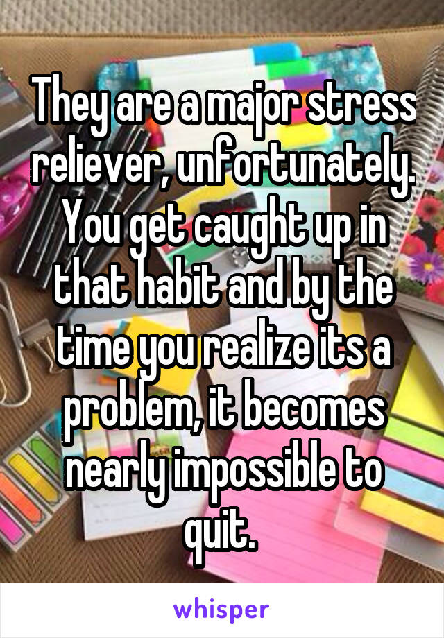 They are a major stress reliever, unfortunately. You get caught up in that habit and by the time you realize its a problem, it becomes nearly impossible to quit. 