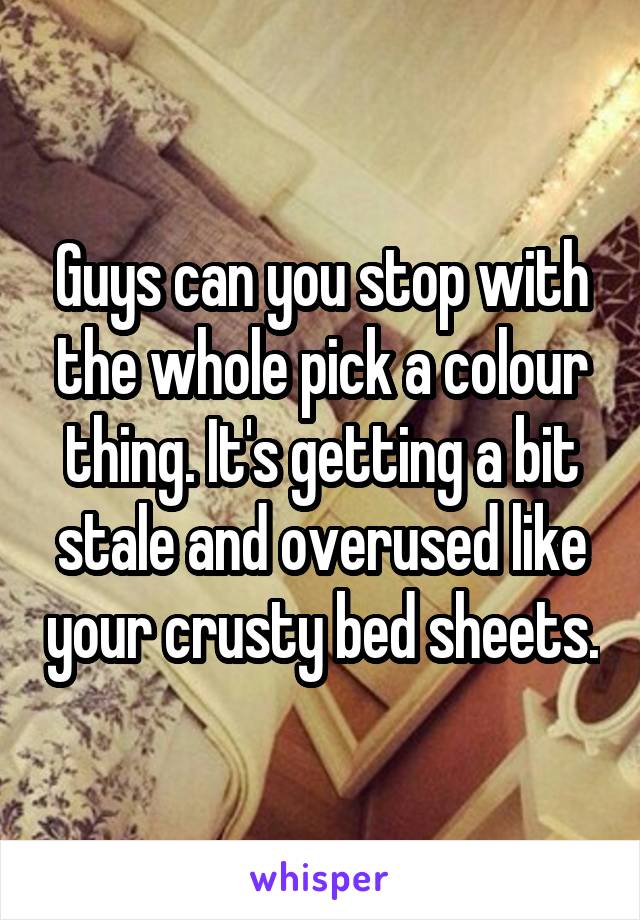 Guys can you stop with the whole pick a colour thing. It's getting a bit stale and overused like your crusty bed sheets.