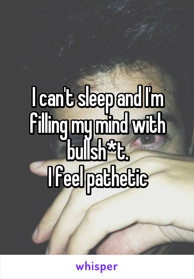 I can't sleep and I'm filling my mind with bullsh*t.
I feel pathetic