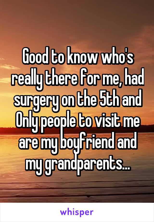 Good to know who's really there for me, had surgery on the 5th and Only people to visit me are my boyfriend and my grandparents...