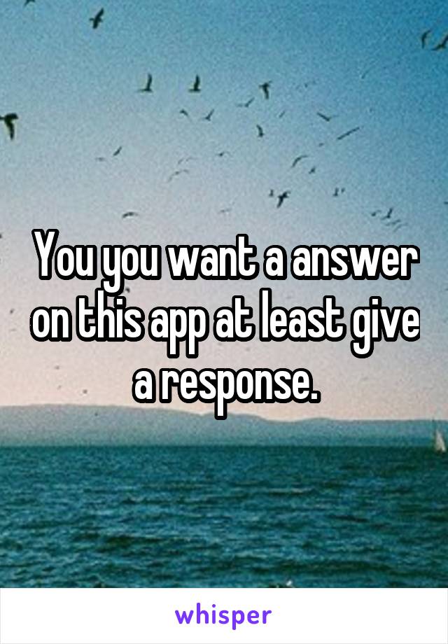 You you want a answer on this app at least give a response.