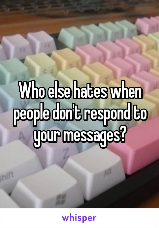 Who else hates when people don't respond to your messages?