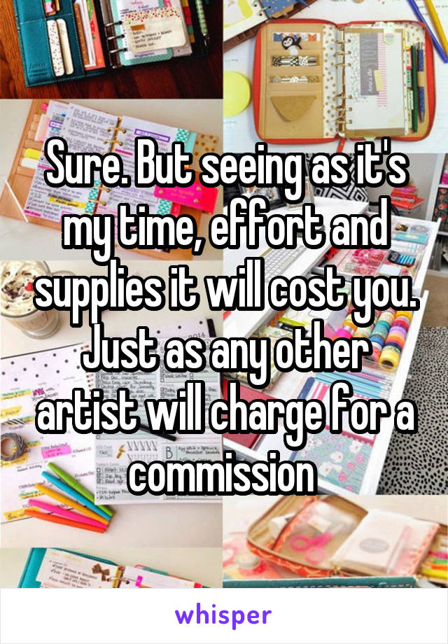 Sure. But seeing as it's my time, effort and supplies it will cost you. Just as any other artist will charge for a commission 