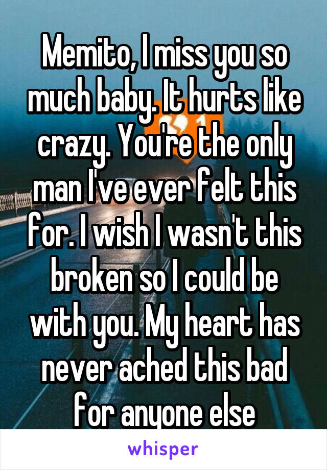 Memito, I miss you so much baby. It hurts like crazy. You're the only man I've ever felt this for. I wish I wasn't this broken so I could be with you. My heart has never ached this bad for anyone else