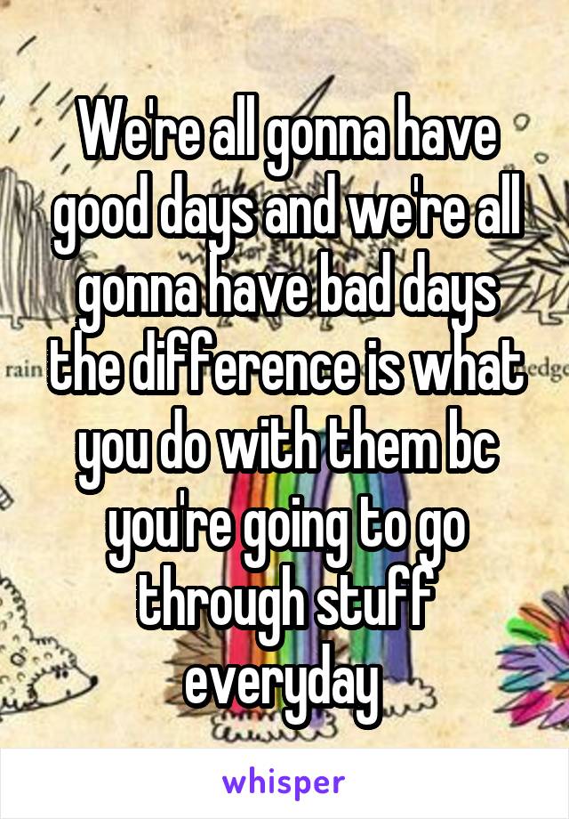 We're all gonna have good days and we're all gonna have bad days the difference is what you do with them bc you're going to go through stuff everyday 