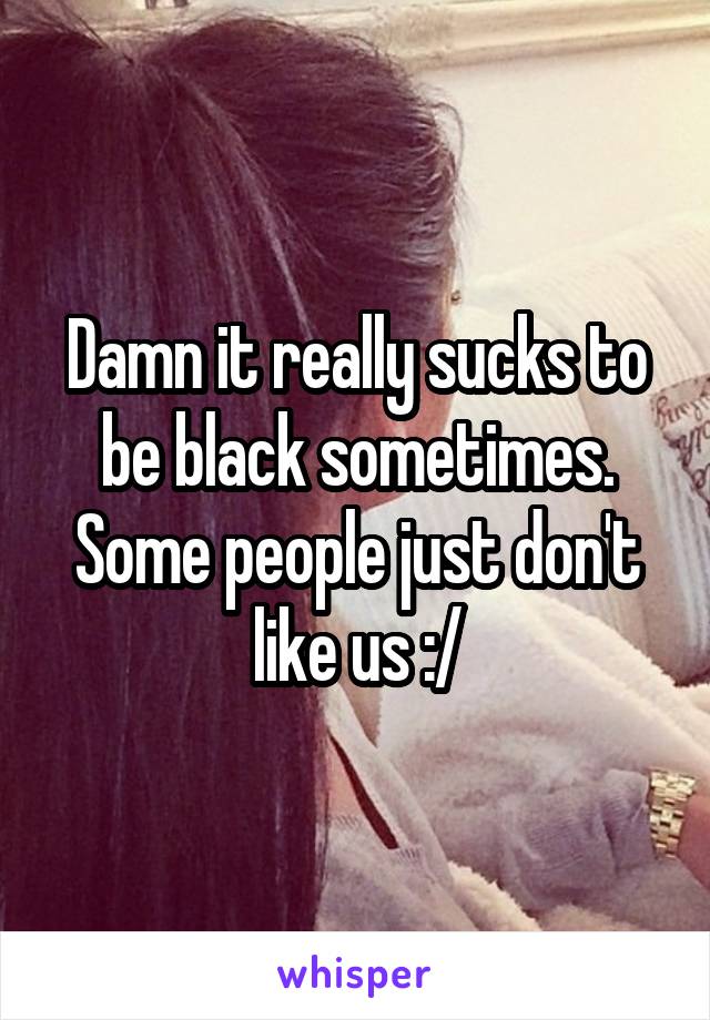 Damn it really sucks to be black sometimes. Some people just don't like us :/