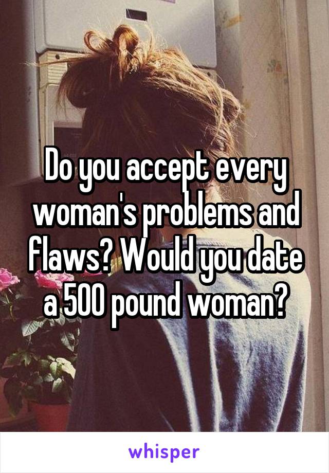 Do you accept every woman's problems and flaws? Would you date a 500 pound woman?