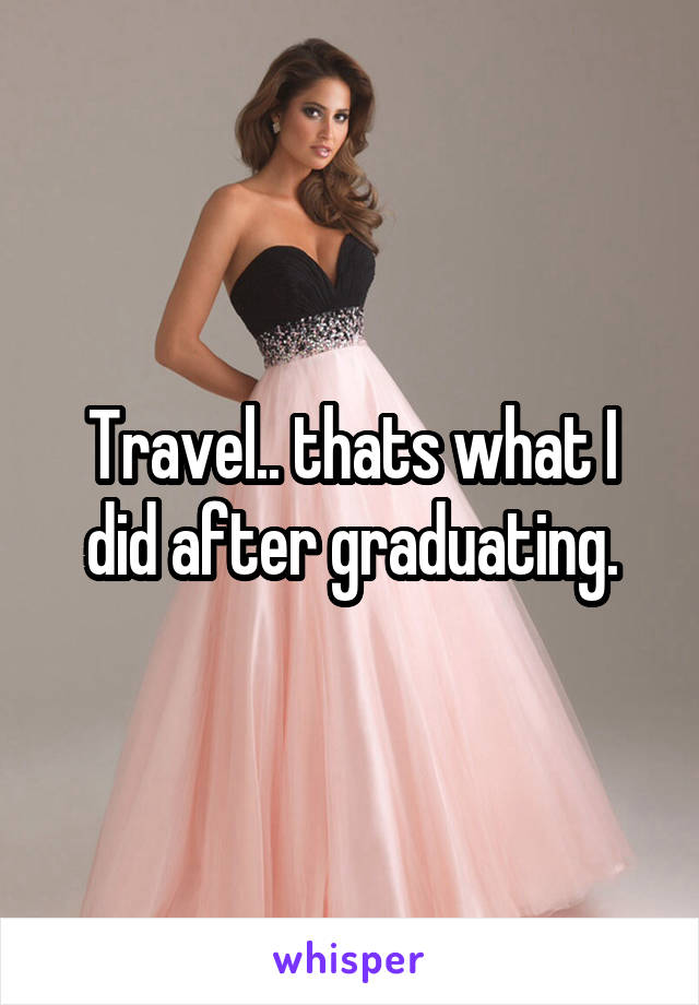 Travel.. thats what I did after graduating.