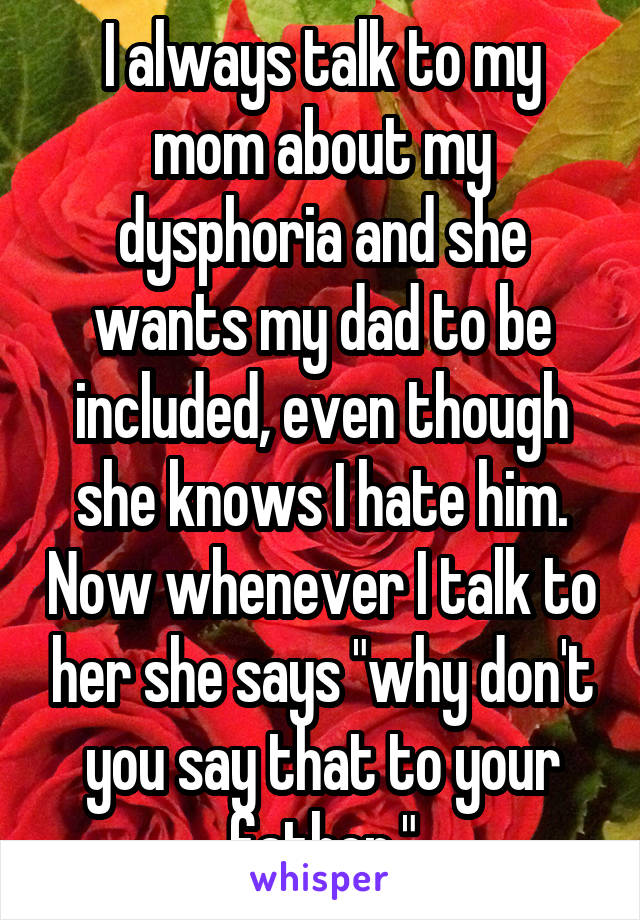 I always talk to my mom about my dysphoria and she wants my dad to be included, even though she knows I hate him. Now whenever I talk to her she says "why don't you say that to your father."