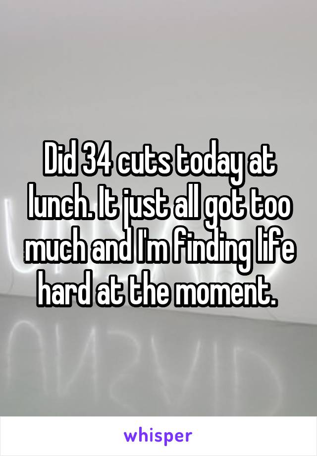 Did 34 cuts today at lunch. It just all got too much and I'm finding life hard at the moment. 