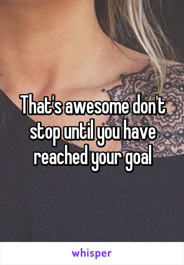 That's awesome don't stop until you have reached your goal