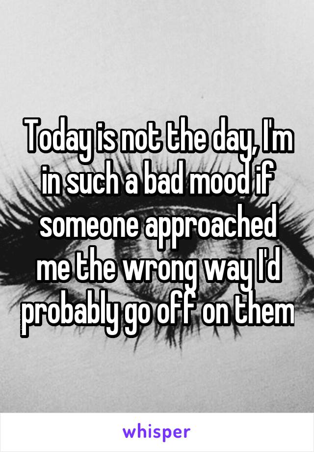 Today is not the day, I'm in such a bad mood if someone approached me the wrong way I'd probably go off on them