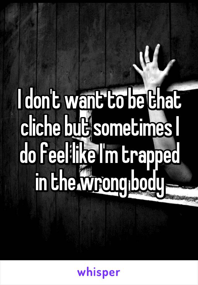 I don't want to be that cliche but sometimes I do feel like I'm trapped in the wrong body