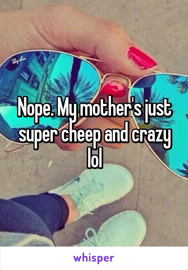 Nope. My mother's just super cheep and crazy lol