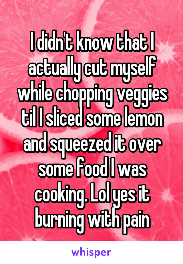 I didn't know that I actually cut myself while chopping veggies til I sliced some lemon and squeezed it over some food I was cooking. Lol yes it burning with pain