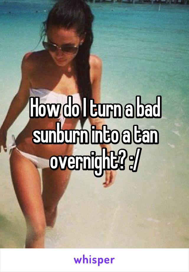 How do I turn a bad sunburn into a tan overnight? :/