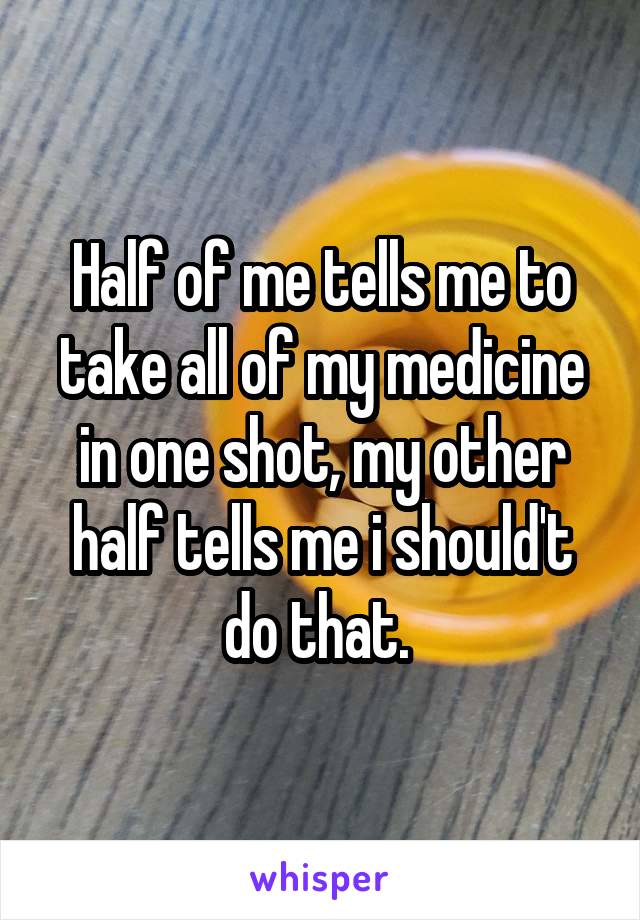 Half of me tells me to take all of my medicine in one shot, my other half tells me i should't do that. 