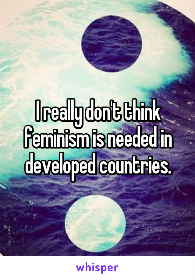 I really don't think feminism is needed in developed countries.