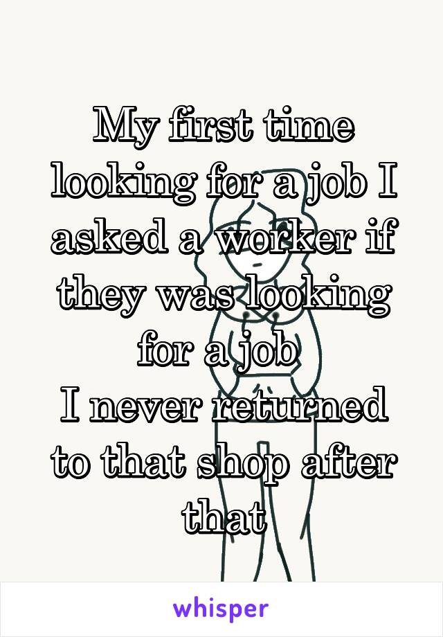 My first time looking for a job I asked a worker if they was looking for a job 
I never returned to that shop after that