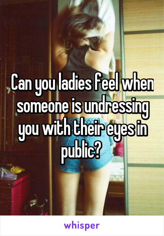 Can you ladies feel when someone is undressing you with their eyes in public? 