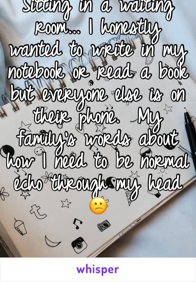 Sitting in a waiting room... I honestly wanted to write in my notebook or read a book but everyone else is on their phone.  My family's words about how I need to be normal echo through my head 😕