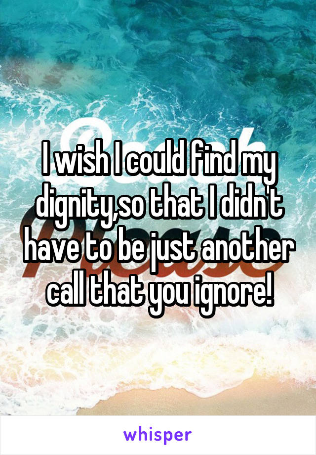 I wish I could find my dignity,so that I didn't have to be just another call that you ignore!