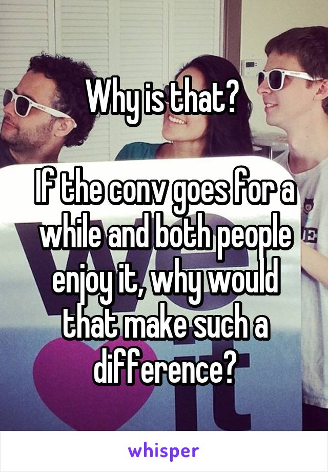 Why is that? 

If the conv goes for a while and both people enjoy it, why would that make such a difference?