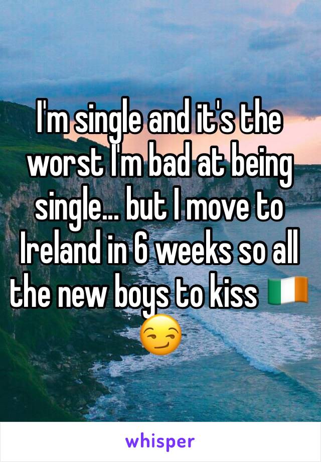 I'm single and it's the worst I'm bad at being single... but I move to Ireland in 6 weeks so all the new boys to kiss 🇮🇪😏