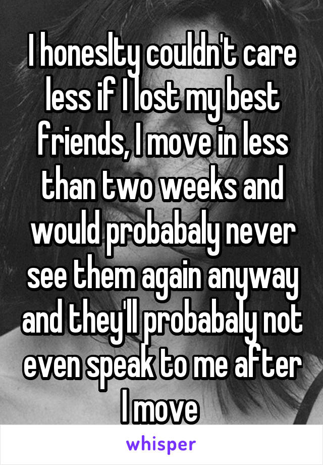 I honeslty couldn't care less if I lost my best friends, I move in less than two weeks and would probabaly never see them again anyway and they'll probabaly not even speak to me after I move 