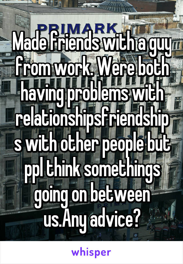 Made friends with a guy from work. Were both having problems with relationships\friendships with other people but ppl think somethings going on between us.Any advice?