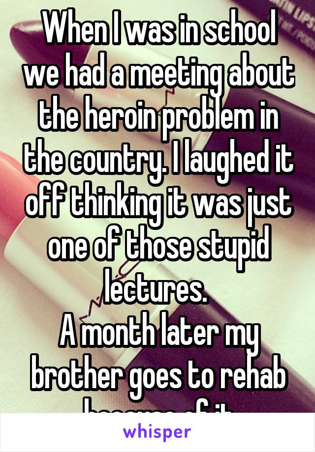 When I was in school we had a meeting about the heroin problem in the country. I laughed it off thinking it was just one of those stupid lectures. 
A month later my brother goes to rehab because of it