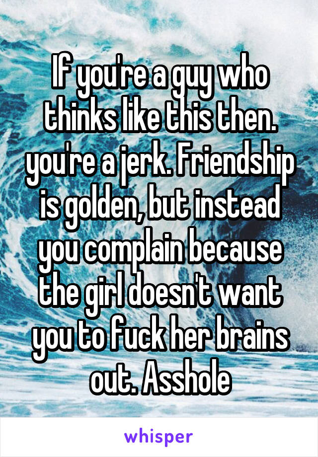 If you're a guy who thinks like this then. you're a jerk. Friendship is golden, but instead you complain because the girl doesn't want you to fuck her brains out. Asshole