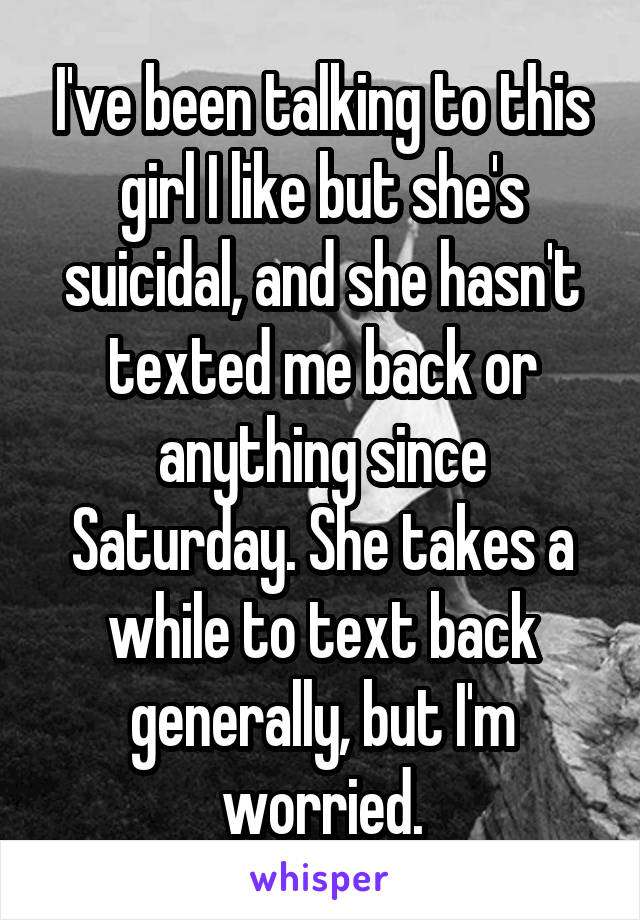 I've been talking to this girl I like but she's suicidal, and she hasn't texted me back or anything since Saturday. She takes a while to text back generally, but I'm worried.