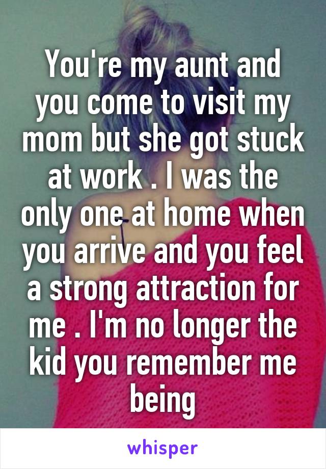 You're my aunt and you come to visit my mom but she got stuck at work . I was the only one at home when you arrive and you feel a strong attraction for me . I'm no longer the kid you remember me being