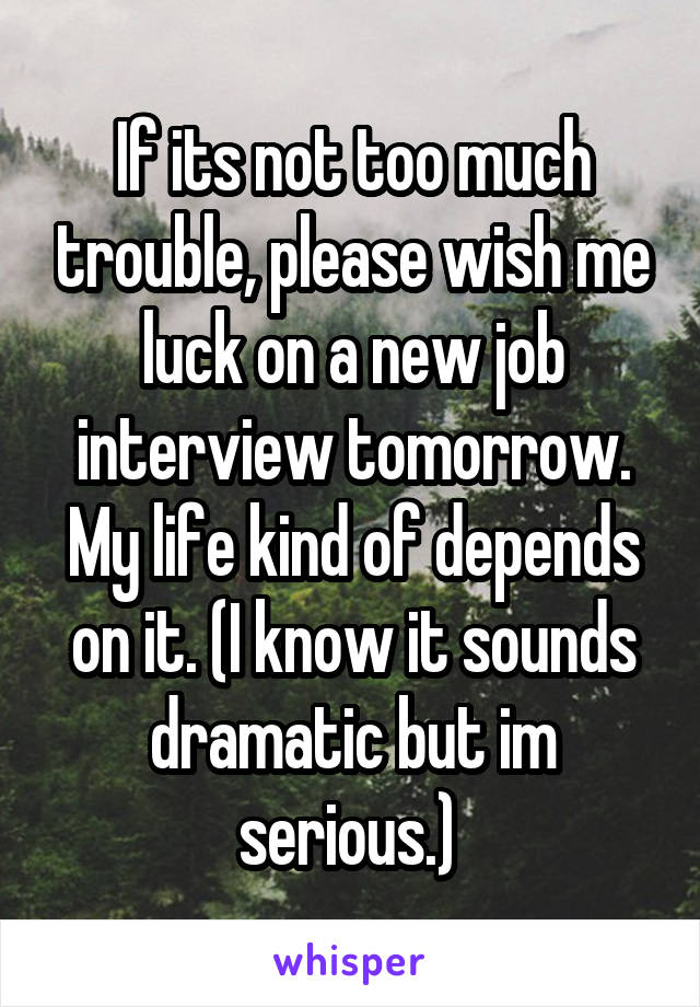 If its not too much trouble, please wish me luck on a new job interview tomorrow. My life kind of depends on it. (I know it sounds dramatic but im serious.) 