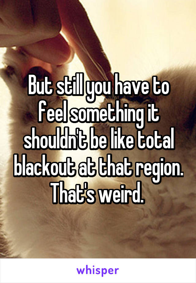 But still you have to feel something it shouldn't be like total blackout at that region. That's weird. 